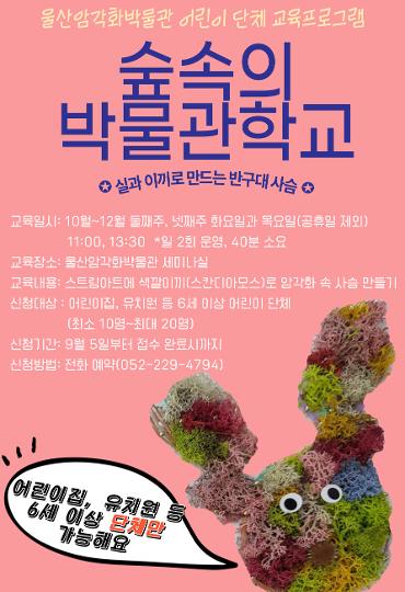 어린이 단체 교육프로그램 <숲속의 박물관 학교> 참가단​체 모집      교육명 : 실과 이끼로 만드는 반구대 사슴 교육내용 : 스트링 아트와 색깔 이끼(스칸디아모스)로 암각화 속 사슴 만들기  교육일시 : 10~12월 둘째 주·넷째 주 화요일·목요일(공휴일 제외)  교육시간 : 11시, 13시 30분(40분 정도 소요 예정)  교육장소 : 울산암각화박물관 세미나실  참가비 : 무료      신청기간 : 2023년 9월 5일(화) 9시부터 접수 완료시까지 화~금 09:00~18:00 (점심시간 12~13시 제외)  신청방법 : 전화 선착순 예약(052-229-4794)  신청대상 : 어린이집, 유치원 등 6세 이상 어린이 단체(최소 10명~최대 20명)    *개인별로 참여하는 프로그램이 아닙니다. 기관에서 단체로 접수하기 바랍니다.