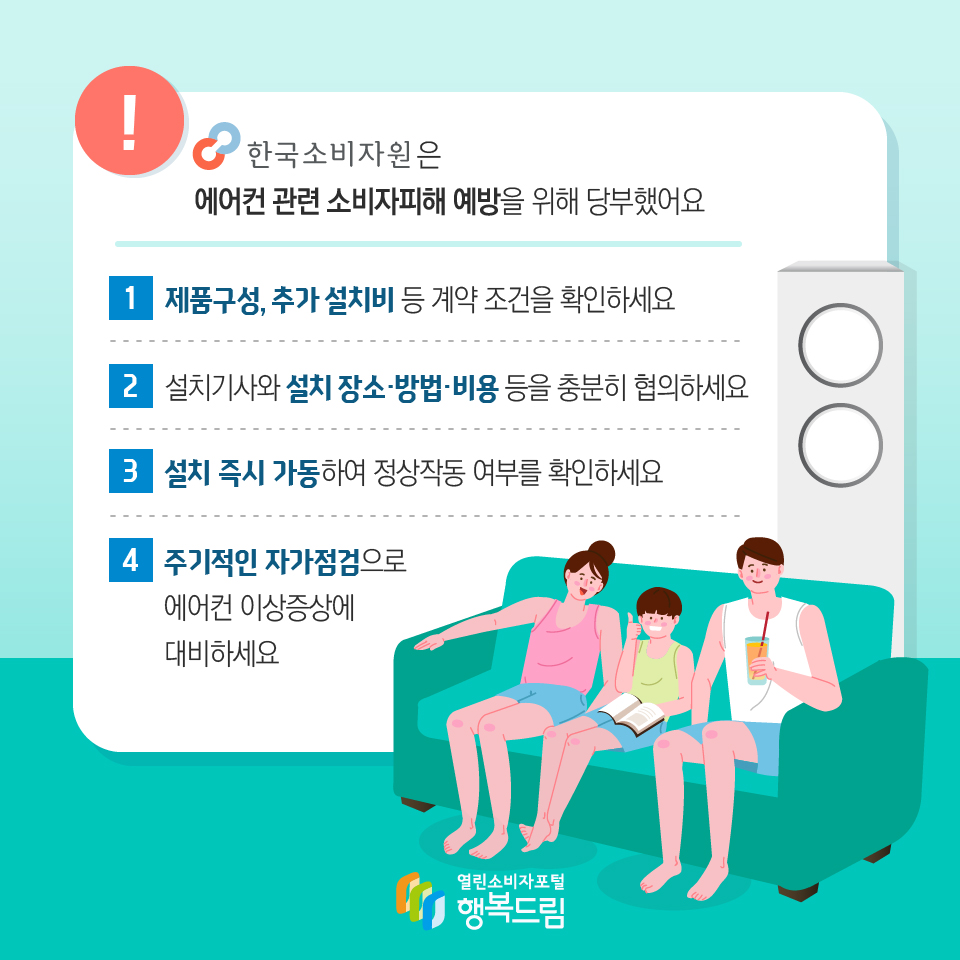 한국소비자원은 에어컨 관련 소비자피해 예방을 위해 당부했어요 제품구성, 추가 설치비 등 계약 조건을 확인하세요 설치기사와 설치 장소 방법 비용 등을 충분히 협의하세요 설치 즉시 가동하여 정상작동 여부를 확인하세요 주기적인 자가점검으로 에어컨 이상증상에 대비하세요