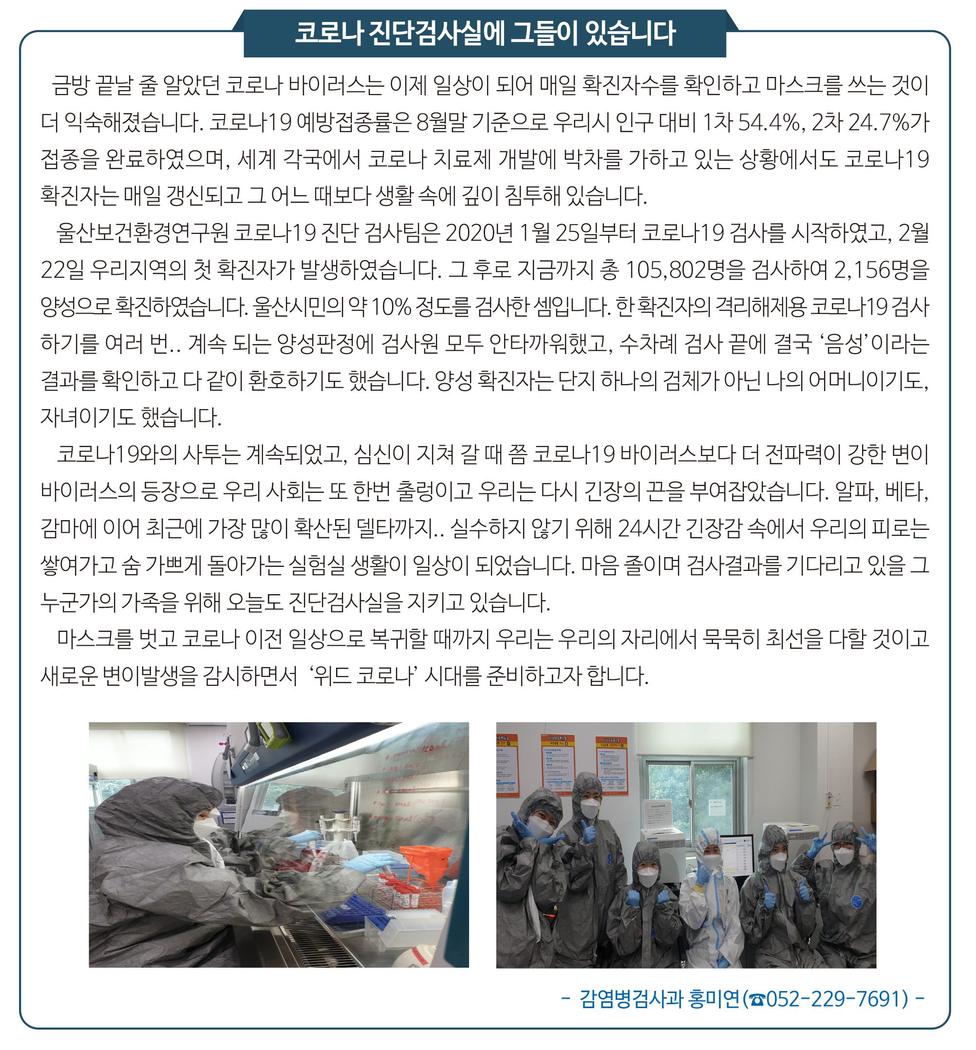 금방 끝날 줄 알았던 코로나 바이러스는 이제 일상이 되어 매일 확진자수를 확인하고 마스크를 쓰는 것이 더 익숙해졌습니다. 코로나19 예방접종률은 8월말 기준으로 우리시 인구 대비 1차 54.4%, 2차 24.7%가 접종을 완료하였으며, 세계 각국에서 코로나 치료제 개발에 박차를 가하고 있는 상황에서도 코로나19 확진자는 매일 갱신되고 그 어느 때보다 생활 속에 깊이 침투해 있습니다. 울산보건환경연구원 코로나19 진단 검사팀은 2020년 1월 25일부터 코로나19 검사를 시작하였고, 2월 22일 우리지역의 첫 확진자가 발생하였습니다. 그 후로 지금까지 총 105,802명을 검사하여 2,156명을 양성으로 확진하였습니다. 울산시민의 약 10% 정도를 검사한 셈입니다. 한 확진자의 격리해제용 코로나19 검사하기를 여러 번.. 계속 되는 양성판정에 검사원 모두 안타까워했고, 수차례 검사 끝에 결국 ‘음성’이라는 결과를 확인하고 다 같이 환호하기도 했습니다. 양성 확진자는 단지 하나의 검체가 아닌 나의 어머니이기도, 자녀이기도 했습니다. 코로나19와의 사투는 계속되었고, 심신이 지쳐 갈 때 쯤 코로나19 바이러스보다 더 전파력이 강한 변이바이러스의 등장으로 우리 사회는 또 한번 출렁이고 우리는 다시 긴장의 끈을 부여잡았습니다. 알파, 베타, 감마에 이어 최근에 가장 많이 확산된 델타까지.. 실수하지 않기 위해 24시간 긴장감 속에서 우리의 피로는 쌓여가고 숨 가쁘게 돌아가는 실험실 생활이 일상이 되었습니다. 마음 졸이며 검사결과를 기다리고 있을 그 누군가의 가족을 위해 오늘도 진단검사실을 지키고 있습니다.마스크를 벗고 코로나 이전 일상으로 복귀할 때까지 우리는 우리의 자리에서 묵묵히 최선을 다할 것이고 새로운 변이발생을 감시하면서  ‘위드 코로나’ 시대를 준비하고자 합니다.