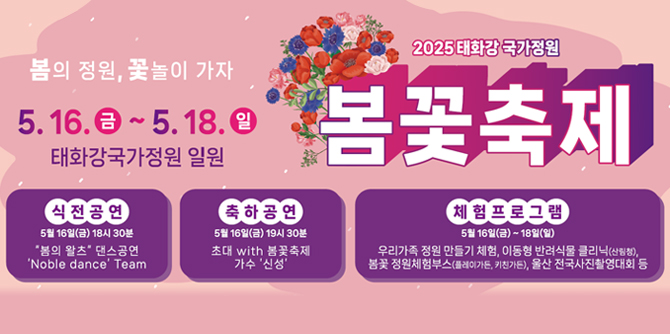 봄의 정원, 꽃놀이 가자
5. 16. 금 ~ 5. 18. 일 태화강국가정원 일원
2025 태화강 국가정원 봄꽃축제
식전공연 : 5월 16일(금) 18시 30분 "봄의 왈츠" 댄스공연
'Noble dance' Team
축하공연 : 5월 16일(금) 19시 30분 초대 with 봄꽃축제 가수 '신성'
체험프로그램 : 5월 16일(금) ~ 15일(일) 우리가족 정원 만들기 체험, 이동형 반려식물 클리닉(산림청),
봄꽃 정원체험부스(플레이가든, 키친가든), 울산 전국사진촬영대회 등