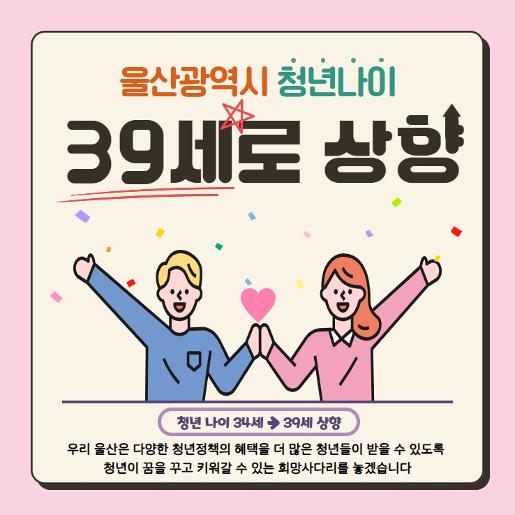 울산광역시 청년나이 39세로 상향 - 우리 울산은 다양한 청년정책의 혜택을 더 많은 청년들이 받을 수 있도록 청년이 꿈을 꾸고 키워갈 수 있는 희망사다리를 놓겠습니다.