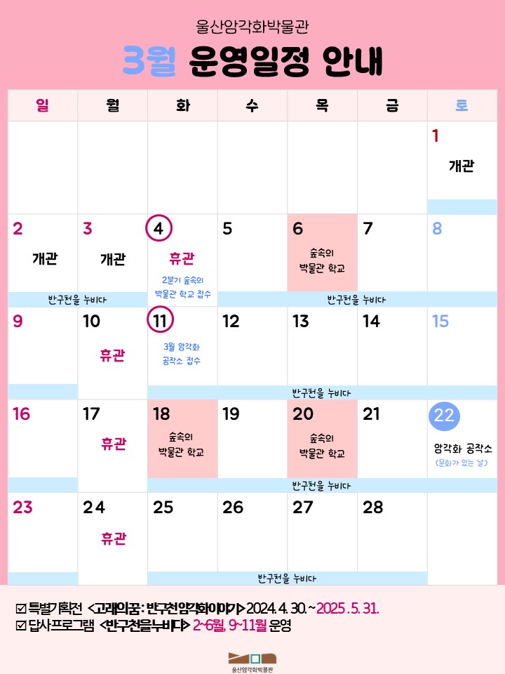 암각화 박물관 3월 일정.
2025년 울산암각화박물관 특별기획전 고래의 꿈 : 반구천 엄각화 이야기 2024.4.30 ~ 2025.5.31 / 2025년  울산암각화박물관 답사 프로그램 반구천을 누비다 2~6월, 9~11월 / 박물관 개관일 - 3월 1일, 2일, 3일 개관 / 월요일은 박물관 휴관일 - 3월 10일,17일,24일 휴관 / 그외의 휴관일 3월 4일 / 3월 4일 2분기 숲속의 박물관 학교 접수 / 3월 6일, 18일, 20일 숲속의 박물관 학교  자세한 사항은 울산암각화박물관 누리집[박물관 소식] - [공지사항]을 참고해주세요./ 3월 11일 3월 암각화 공작소 접수 / 3월 22일 3월 암각화 공작소 문화가 있는 날 / 