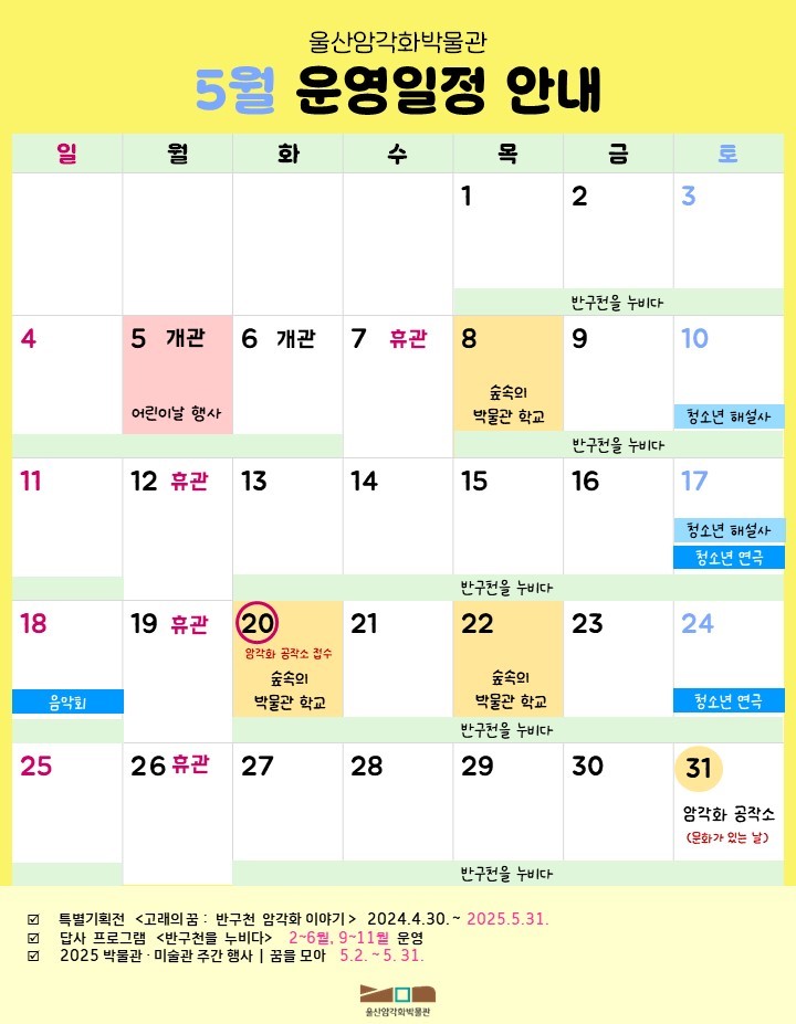 암각화 박물관 5월 일정.
2025년 울산암각화박물관 특별기획전 고래의 꿈 : 반구천 엄각화 이야기 2024.4.30 ~ 2025.5.31 / 2025년  울산암각화박물관 답사 프로그램 반구천을 누비다 2~6월, 9~11월 / 2025 박물관·미술관 주간 행사 I 꿈을 모아 5. 2. ~ 5. 31./ 월요일은 박물관 휴관일 - 5월 12일,19일,26일휴관 5월 5일은 어린이날 행사 개관 / 5월 7일 휴관 / 5월 8일, 20일, 22일 숲속의 박물관 학교  자세한 사항은 울산암각화박물관 누리집[박물관 소식] - [공지사항]을 참고해주세요./ 5월 20일 5월 암각화 공작소 접수 / 5월 31일 5월 암각화 공작소 문화가 있는 날 / 5월 10일, 17일 청소년 해설사 / 5월 17일 24일 청소년 연극/ 5월 18일 음악회