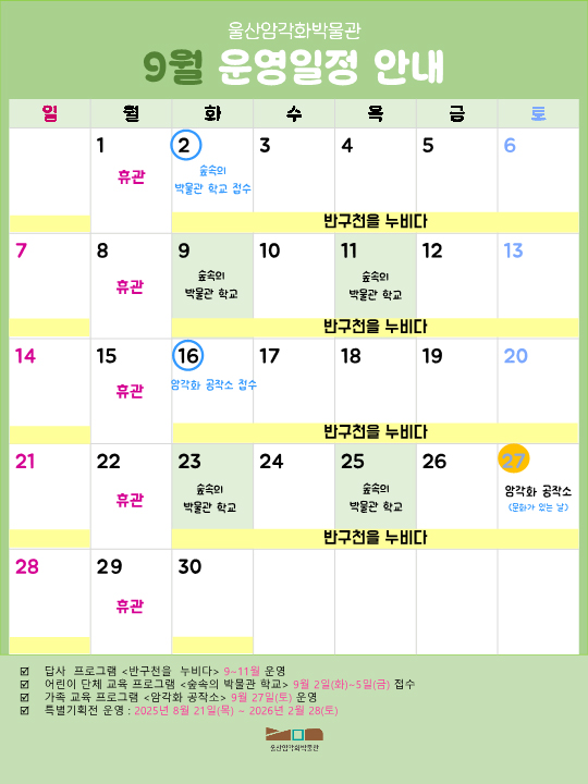 암각화 박물관 9월 일정.
2025년  울산암각화박물관 답사 프로그램 반구천을 누비다 9~11월 운영 / 어린이 단체 교육 프로그램 <숲속의 박물관 학교> 9월 2일(화) ~ 5일(금) 접수 /가족 교육 프로그램 <암각화 공작소> 9월 27일(토) 운영 / 특별기획전 운영 : 2025년 8월 21일(목) ~ 2026년 2월 28일(토) / 월요일은 박물관 휴관일 - 9월 1일,8일,15일 22일 29일 휴관 / 숲속의 박물관 학교 접수 - 9월 2일 / 숲속의 박물관 학교 - 9월 9일, 11일, 23일, 25일/ 9월 암각화 공작소 접수 - 9월 16일 / 암각화 공작소(문화가 있는 날) - 9월 27일 