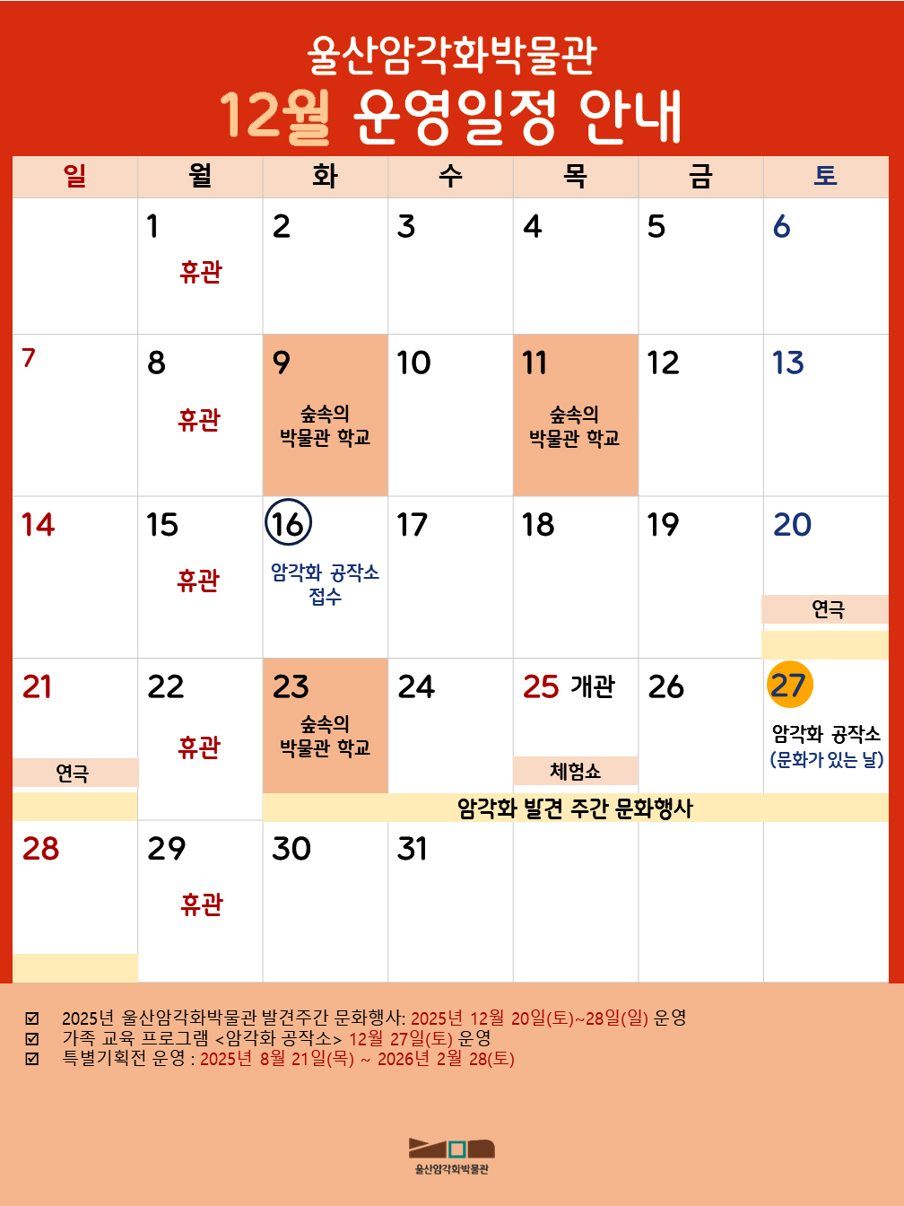 울산암각화박물관 12월 운영일정 안내
월 : 1 휴관/ 화 : 2 / 수 : 3 / 목 : 4 / 금 : 5 / 토 : 6 / 일 : 7 / 월 : 8 휴관 / 화 : 9 숲속의 박물관 학교 / 수 : 10 / 목 : 11 숲속의 박물관 학교 / 금 : 12 / 토 : 13 / 일 : 14 / 월 : 15 휴관 / 화 : 16 암각화 공작소 접수 / 수 : 17 / 목 : 18 / 목 : 18 / 금 : 19 / 토 : 20 연극 / 일 : 21 연극 / 월 : 22 휴관 / 화 : 23 숲속의 박물관 학교 / 수 : 24 / 목 : 개관 체험쇼 / 금 : 26 / 토 : 27 암각화 공작소(문화가 있는 날) / 일 : 28 / 월 : 휴관 / 화 : 30 / 수 : 31 
- 2025년 울산암각화박물관 발견주간 문화행사 : 2025년 12월 20일(토)~28일(일) 운영
- 가족 교육 프로그램 <암각화 공작소> 12월 27일(토) 운영
- 특별기획전 운영 : 2025년 8월 21일(목) ~ 2026년 2월 28(토)
