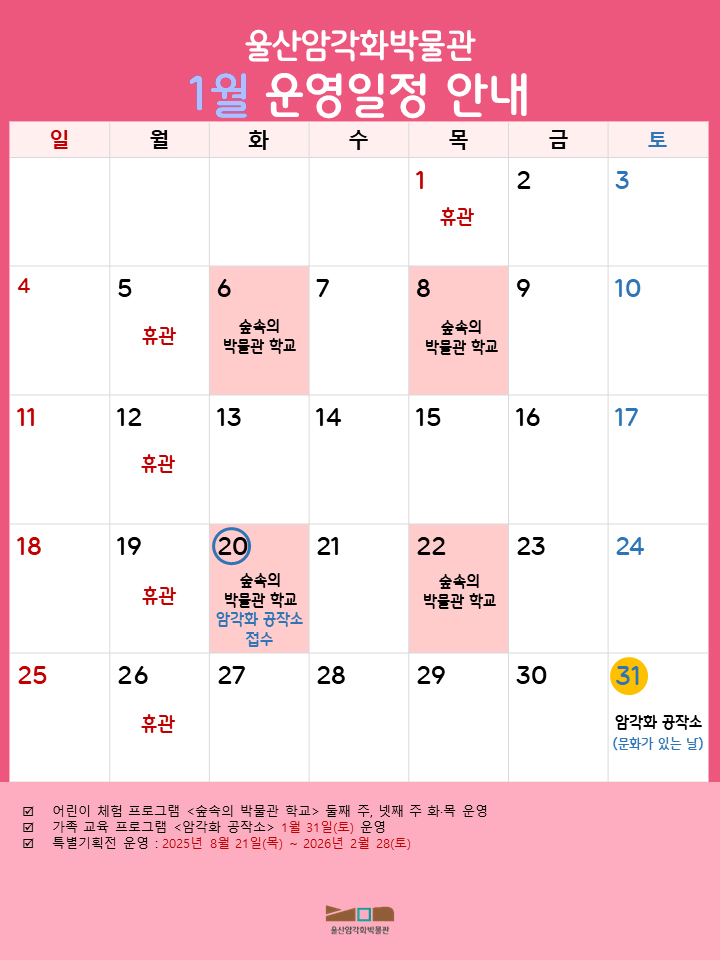울산암각화박물관 1월 운영일정 안내
 목 : 1 휴관 / 금 : 2 / 토 : 3 / 일 : 4 / 월 : 5 휴관 / 화 : 6 숲속의 박물관 학교 / 수 : 7 / 목 : 8 숲속의 박물관 학교 / 금 : 9 / 토 : 10 / 일 : 11 / 월 : 12 휴관 / 화 : 13 / 수 : 14 / 목 : 15 / 금 : 16 / 토 : 17 / 일 : 18 / 월 : 19 휴관 / 화 : 20 숲속의 박물관 학교, 암각화 공작소 접수 / 수 : 21 / 목 : 22 숲속의 박물관 학교 / 금 : 23 / 토 : 24 / 일 : 25 / 월 : 26 휴관 / 화 : 27 / 수 : 28 / 목 : 29 / 금 : 30 / 토 : 31 암각화 공작소(문화가 있는 날) 
- 어린이 체험 프로그램 <숲속의 박물관 학교> 둘째 주, 넷째 주 화·목 운영
- 가족 교육 프로그램 <암각화 공작소> 1월 31일(토) 운영
- 특별기획전 운영 : 2025년 8월 21일(목) ~ 2026년 2월 28일(토)
  울산암각화박물관
