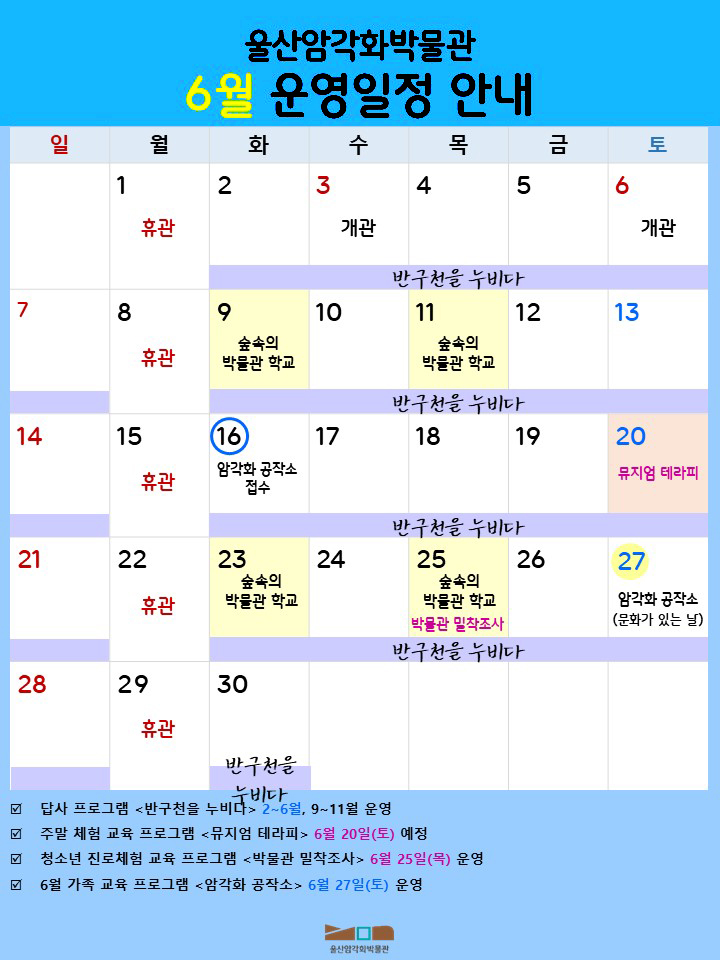 울산암각화박물관 6월 운영일정 안내
  월 : 1 휴관 / 화 : 2 / 수 : 3 개관 / 목 : 4 / 금 : 5 / 토 : 6 개관 / 일 : 7 / 월 : 8 휴관 / 화 : 9 숲속의 박물관 학교 / 수 : 10 / 목 : 11 숲속의 박물관 학교 / 금 : 12  / 토 : 13/ 일 : 14 / 월 : 15 휴관 / 화 : 16 암각화 공작소 접수 / 수 : 17 / 목 : 18 / 금 : 19 / 토 : 20 뮤지엄 테라피 / 일 : 21 / 월 : 22 휴관 / 화 : 23 숲속의 박물관 학교 / 수 : 24 / 목 : 25  숲속의 박물관 학교 박물관 밀착 조사 / 금 : 26 / 토 : 27 암각화 공작소(문화가 있는 날) / 일 : 28 / 월 : 29 휴관 / 화 : 30
- 답사 프로그램 <반구천을 누비다> 2~6월, 9~11월 운영
- 주말 체험 교육 프로그램 <뮤지엄 테라피> 6월 20(토) 예정  
- 청소년 진로체험 교육 프로그램 <박물관 밀착조사> 6월 25일(목) 운영
- 5월 가족 교육 프로그램 <암각화 공작소> 6월 27일(토) 운영
  울산암각화박물관

