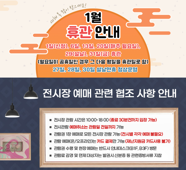 6월휴관안내 5일, 12일, 19일, 26일 휴관 (매주 월요일)  / 전시장 예매 관련 협조 사항 안내 전시장 관람 시간은 10:00~18:00 (종료 30분전까지 입장 가능). 전시관람 예매취소는 관람일 전일까지 가능. 관람권 1장 예매로 모든 전시장 관람 가능 (전시별 각각 예매 불필요). 관람 예매(온/오프라인)는 카드 결제만 가능 (재난지원금 카드사용 불가). 관람권 수령 및 현장 예매는 반드시 안내데스크(B1F, B3F) 방문. 관람료 감경 및 면제 대상자는 발권시 신분증 등 관련증빙서류 지참