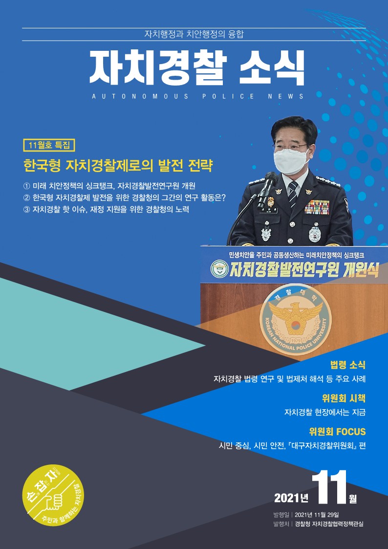 자치행정과 치안행정의 융합 자치경찰 소식 AUTONOMOUS POLICE NEWS 11월호 특집 한국형 자치경찰제로의 발전 전략 ① 미래 치안정책의 싱크탱크, 자치경찰발전연구원 개원 ② 한국형 자치경찰제 발전을 위한 경찰청의 그간의 연구 활동은? ③ 자치경찰 핫 이슈, 재정 지원을 위한 경찰청의 노력 민생치안을 주민과 공동생산하는 미래치안정책의 싱크탱크 자치경찰발전연구원 개원식 법령 소식 자치경찰 법령 연구 및 법제처 해석 등 주요 사례 위원회 시책 자치경찰 현장에서는 지금 위원회 FOCUS 시민 중심, 시민 안전, 『대구자치경찰위원회』 편 2021년 11월 발행일 2021년 11월 29일 발행처 경찰청 자치경찰협력정책관실 손에 잡히는 자치경찰 주민과 함께하는 자치경찰