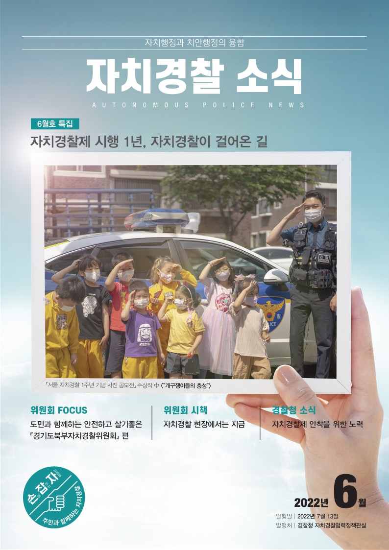자치행정과 치안행정의 융합 자치경찰 소식 AUTONOMOUS POLICE NEWS 6월호 특집 자치경찰제 시행 1년, 자치경찰이 걸어온 길 「서울 자치경찰 1주년 기념 사진 공모전」 수상작 中 <“개구쟁이들의 충성”> 위원회 FOCUS 도민과 함께하는 안전하고 살기좋은 『경기도북부자치경찰위원회』 편 위원회 시책 자치경찰 현장에서는 지금 경찰청 소식 자치경찰제 안착을 위한 노력 2022년 6월 발행일 2022년 7월 13일 발행처 경찰청 자치경찰협력정책관실 손에 잡히는 자치경찰 주민과 함께하는 자치경찰