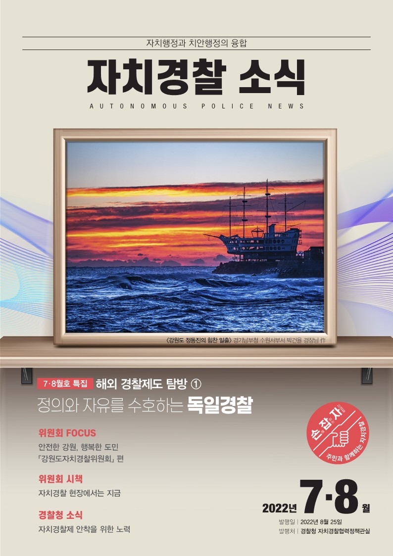자치행정과 치안행정의 융합 자치경찰 소식 AUTONOMOUS POLICE NEWS <강원도 정동진의 힘찬 일출> 경기남부청 수원서부서 박건율 경장님 作 7·8월호 특집 해외 경찰제도 탐방 ①정의와 자유를 수호하는 독일경찰 위원회 FOCUS 안전한 강원, 행복한 도민 『강원도자치경찰위원회』 편 위원회 시책 자치경찰 현장에서는 지금 경찰청 소식 자치경찰제 안착을 위한 노력 2022년 7·8월 발행일 2022년 8월 25일 발행처 경찰청 자치경찰협력정책관실 손에 잡히는 자치경찰 주민과 함께하는 자치경찰