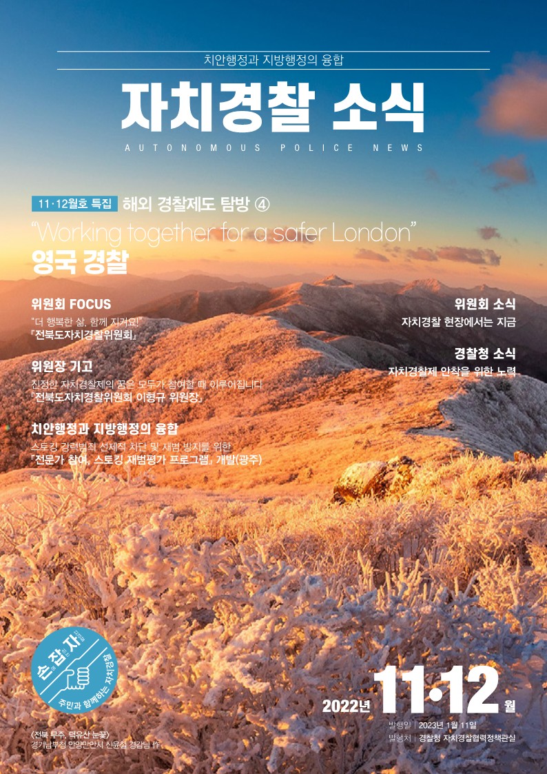 치안행정과 지방행정의 융합 자치경찰 소식 AUTONOMOUS POLICE NEWS 11·12월호 특집  해외 경찰제도 탐방 ④ “Working together for a safer London” 영국 경찰 위원회 FOCUS “더 행복한 삶, 함께 지켜요!” 『전북도자치경찰위원회』 위원장 기고 진정한 자치경찰제의 꿈은 모두가 참여할 때 이루어집니다 『전북도자치경찰위원회 이형규 위원장』 치안행정과 지방행정의 융합 스토킹 강력범죄 선제적 차단 및 재범 방지를 위한 『전문가 참여, 스토킹 재범평가 프로그램』 개발(광주) 위원회 소식 자치경찰 현장에서는 지금 경찰청 소식 자치경찰제 안착을 위한 노력 <전북 무주, 덕유산 눈꽃> 경기남부청 안양만안서 신윤철 경감님 作 손에 잡히는 자치경찰 주민과 함께하는 자치경찰 2022년11·12월 발행일 2023년 1월 11일 발행처 경찰청 자치경찰협력정책관실