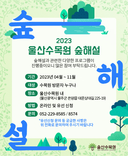 <2023년 울산수목원 숲해설 프로그램 신청 안내>  숲해설과 관련한 다양한 프로그램이 진행중이오니 많은 참여 부탁드립니다.   운영기간 : 2023년 4월 ~ 11월 대상 : 수목원 방문자 누구나 운영장소 : 울산수목원 내(울산광역시 울주군 온양읍 대운상대길 225-19) 신청방법 : 온라인 및 유선 신청 문      의 : 052-229-8585/8574  *유선신청 문의 등 궁금한 사항은 위 전화로 문의하여 주시기 바랍니다