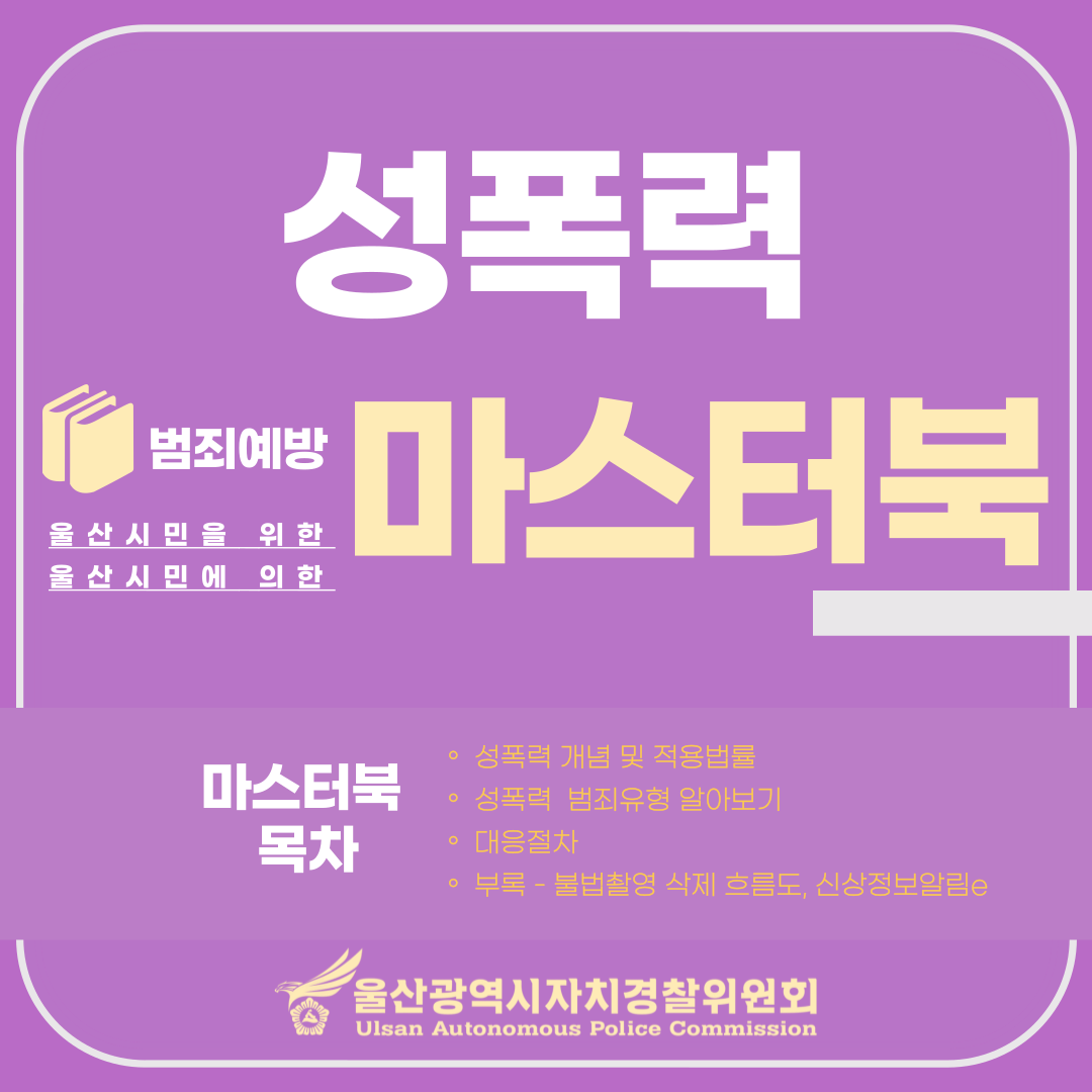 울산시민을 위한 울산시민에 의한 성폭력 범죄예방 마스터북 가이드북 목차 ○성폭력  개념  및  적용법률 ○성폭력    범죄유형  알아보기 ○대응절차 ○부록 - 불법촬영 삭제 흐름도, 신상정보알림e 울산광역시자치경찰위원회 Ulsan Autonomous Police Commission 