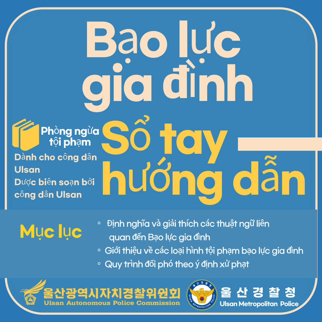 Bạo lực gia đình Phòng ngừa tội phạm Sổ tay hướng dẫn Mục lục ○Định nghĩa và giải thích các thuật ngữ liên quan đến bạo lực gia đình ○Giới thiệu về các loại hình tội phạm bạo lực gia đình ○Quy trình đối phó theo ý định xử phạt 울산광역시자치경찰위원회 Ulsan Autonomous Police Commission 울산경찰청 Ulsan Metropolitan Police