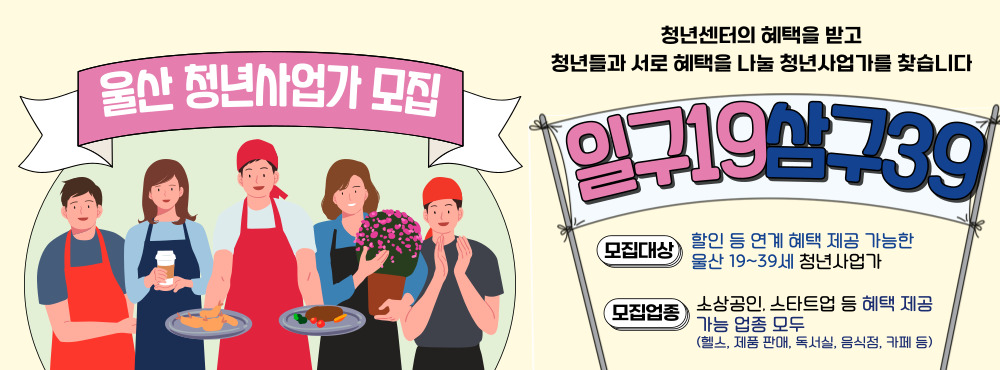 1939(일구삼구)란?
19세부터 39세까지의 청년들이 서로 돕고 성장하는 문화를 만들기위해
청년에 혜택을 제공하고, 청년센터의 혜택을 받을 19~39세 울산 청년 사업가 네트워크

참가대상 : 울산 지역 청년 사업가(19~39세) 중 청년들에게 혜택을 제공할 수 있는 업종 운영자*
*소상공인(독서실, 카페, 헬스장, 음식점, 문화예술, 서비스업 등), 스타트업, 중소기업 등 모두