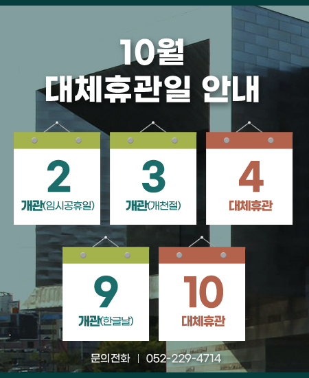 [안내] 10월 대체휴관일 안내  - 10. 2.(임시공휴일) 및 10. 3.(개천절) : 개관 - 10. 4. : 대체휴관  - 10. 9.(한글날) : 개관 - 10.10. : 대체휴관  문의 ☎ 052-229-4714