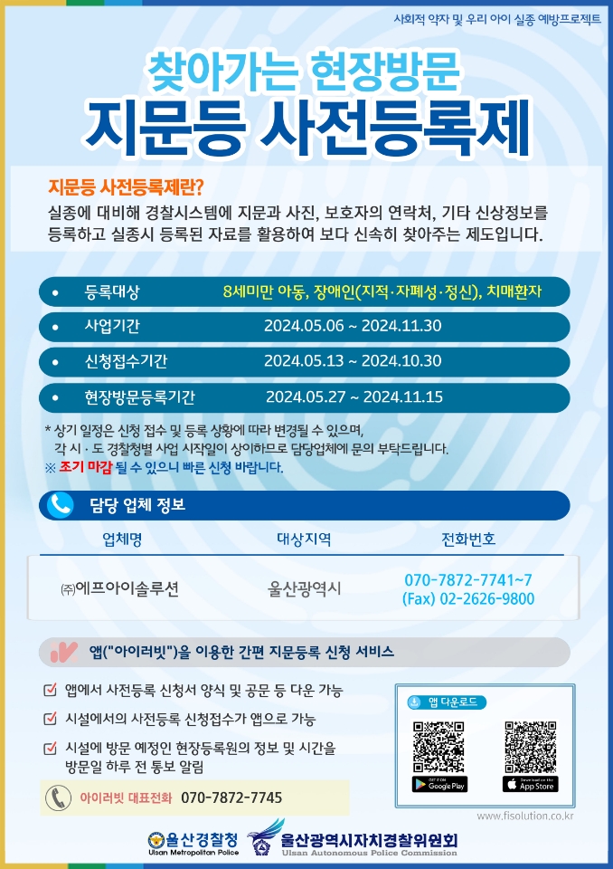 찾아가는 현장방문 지문 등 사전등록제 지문 등 사전등록제란? 실종에 대비해 경찰시스템에 지문과 사진, 보호자의 연락처, 기타 신상정보를 등록하고 실종시 등록된 자료를 활용하여 보다 신속히 찾아주는 제도입니다. 등록대상 8세미만 아동, 장애인(지적,자폐성,정신), 치매환자 사업기간 2024.5.6. ~ 2024.11.30. 신청접수기간 2024.5.13. ~ 2024.10.30. 현장방문등록기간 2024.5.27.~2024.11.15. 담당업체정보 (주)에프아이솔류션 070-7872-7741~7
