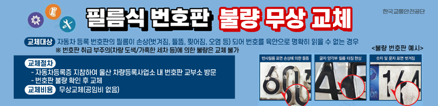  필름식 자동차 번호판 불량 무상 교체
○ 교체대상 : 자동차 등록 번호판의 필름이 손상(벗겨짐, 들뜸, 찢어짐, 오염 등)되어 번호를 육안으로 명확히 읽을 수 없는 경우
 ※ 번호판 취급 부주의(차량 도색/가혹한 세차 등)에 의한 불량은 교체 불가
○ 교체절차 
  - 자동차등록증 지참하여 울산 차량등록사업소 내 번호판 교부소 방문
  - 번호판 불량 확인 후 교체 
○ 교체비용 : 무상교체(공임비 없음) 
<불량 번호판 예시>