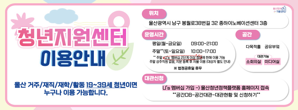 「청년지원센터-대관공간」 이용 수칙

대관 대상
청년(단체)이 주최, 청년 대상으로 진행 행사 및 청년 활동을 목적으로 개최하는 행사
청년활동(지원사업 수행)을 하는 청년(단체)의 행사
기타 운영 목적에 부합하는 행사 또는 청년지원센터의 승인이 있는 행사

대관 신청 및 승인
대관 신청에 대하여 가능한 빠르게 답변을 드리고 있으나, 신청 후 승인까지 최대 1주일이 소요될 수 있습니다.
평일 기준 3일 전까지 대관 신청을 받고, 최대 2개월 이내 날짜 선택이 가능합니다.
당일, 또는 2일 전 긴급 대관은 유선으로 가능 여부를 확인바랍니다.
정기대관 또는 연속 3일 이상 대관은 받지 않고 있습니다.
다만, 행사가 운영 목적에 부합하다고 판단되거나 특별한 사유가 인정되는 경우에는 정기대관을 검토하고 있으니 별도로 문의주시기 바랍니다.

※ 자세한 사항은 울산광역시 청년지원센터(052-230-3439)에에 문의바랍니다.