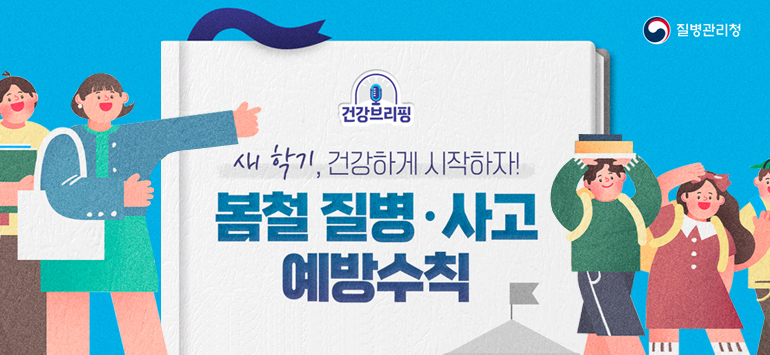 질병관리청 / 건강브리핑 
새학기, 건강하게 시작하자! 봄철 질병·사고 예방수칙
