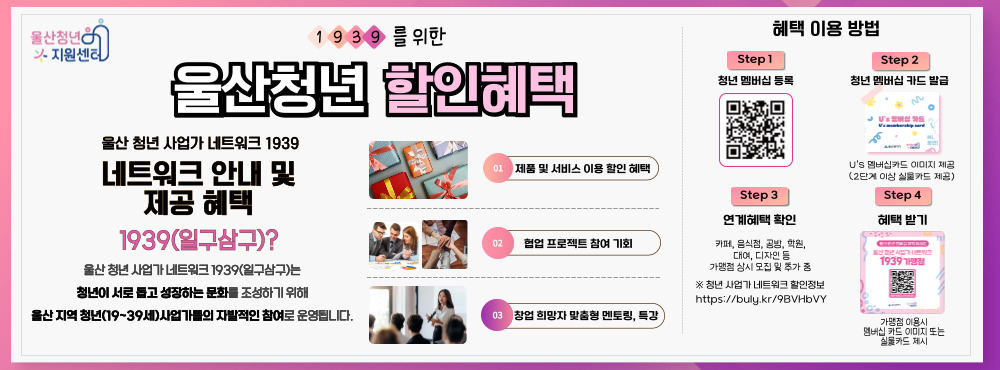 ○대상 : 할인, 체험 등 연계 혜택 제공가능한 울산 19~39세 청년 사업가

○업종 : 소상공인, 스타트업, 중소기업 등 혜택 제공 업종 모두

○제공혜택 : (사업가→청년) 할인 등 연계 혜택




※ 연계 혜택 제공 안내

①제품 및 서비스 이용 할인 혜택

②협업 프로젝트 참여 기회

③창업 희망자 맞춤형 멘토링, 특강
