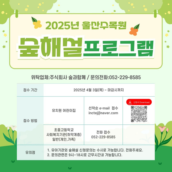 2025년 울산수목원 숲해설 프로그램 위탁업체 : 주식회사 숲과함께 / 문의전화: 052 - 229- 8585 접수기간 : 2025년 4월 3일(목) ~ 마감시까지 / 접수방법: [유치원 어린이집 선착순  e-mail 접수 incte@naver.com][초중고등학교 사회복지기관(취약계층)일반(개인, 가족) 전화 접수 052 - 229 - 8585] / 유의점 : 1. 유아기관외 숲해설 신청문의는 수시로 가능합니다. 전화주세요. 2. 문의관련은 9시~18시로 근무시간내 가능합니다.