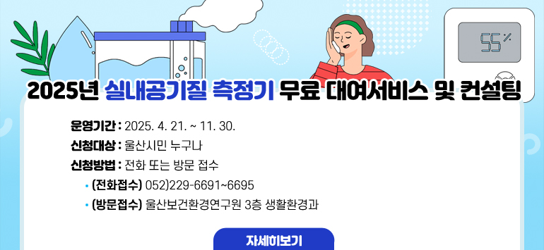 2025년 실내공기질 측정기 무료 대여서비스 및 컨설팅
 ○ 운영기간 : 2025. 4. 21. ~ 11. 30.
 ○ 신청대상 : 울산시민 누구나
 ○ 신청방법 : 전화 또는 방문 접수
     - (전화접수) 052)229-6691~6695
     - (방문접수) 울산보건환경연구원 3층 생활환경과
자세히보기