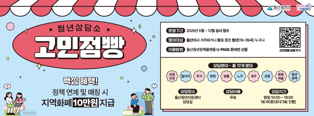 ○ 모집대상 : 울산광역시에 거주하거나 활동하는 19세 ~ 39세 청년 누구나
○ 모집인원 : 100명 (선착순 마감되니 서둘러주세요)
○ 상담비용 : 전액 무료
○ 상담형태 : 1:1 대면 전문 상담 (1회당 60분 이내, 1인 최대 3회 지원)
○ 신청방법 : '울산청년정책플랫폼>고민점빵 게시판' 온라인 신청
  1) 상담 신청서(양식) 다운로드&작성
  2) '울산청년정책플랫폼-고민점빵' 게시판에서 '등록' 클릭
  3) 첨부파일에 신청서&증빙서류 업로드 후 게시글 등록
○ 신청문의 : 울산청년지원센터 청년사업팀 ☎ 052-230-3437
  ※ 전문가 심층 상담 후 개인 맞춤 정책 연계 및 매칭이 이루어진 청년에게는 지역화폐 10만원을 지원해 드립니다.