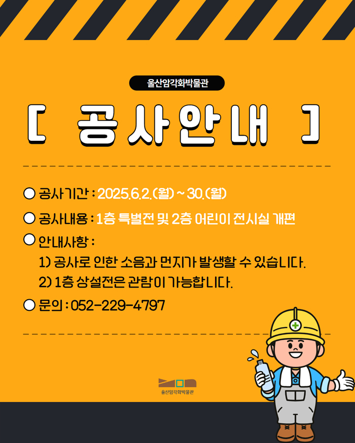 공사안내 공사기간 : 2025. 6. 2. (월) ~ 30. (월) / 공사내용 : 1층 특별전 및 2층 어린이 전시실 개편 / 안내사항 : 1) 공사로 인한 소음과 먼지가 발생할 수 있습니다. 2) 1층 상설전은 관람이 가능합니다. / 문의 : 052- 229 - 4797