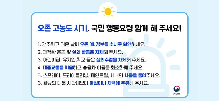 오존 고농도 시기, 국민 행동요령 함께 해 주세요! 
1. 건조하고 더운 날씨 오존 예, 경보를 수시로 확인하세요. 
2. 과격한 운동 및 실외 활동은 자제해 주세요. 
3. 어린이집, 유치원,학교 등은 실외수업을 자제해 주세요. 
4. 대중교통을 이용하고 승용차 이용을 최소화해 주세요 
5. 스프레이, 드라이클리닝, 페인트칠, 시너의 사용을 줄여주세요. 
6. 한낮의 더운 시간대보다 아침이나 저녁에 주유해 주세요.