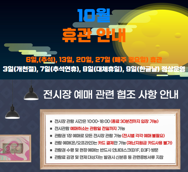 울산시립미술관 10월 휴관 안내 □ 6일(추석), 13일, 20일, 27일(매주 월요일) 휴관 3일(개천절), 7일(추석연휴), 8일(대체휴일), 9일(한글날) 정상운영 (월요일이 공휴일인 경우 그 다음 평일을 휴관일로 함) 전시장 예매 관련 협조 사항 안내 □ 전시장 관람 시간은 10:00~180:00(종료 30분전까지 입장 가능) □ 전시관람 예매취소는 관람일 전일까지 가능 □ 관람권 1장 예매로 모든 전시장 관람 가능(전시별 각각 예매 불필요) □ 관람 예매(온/오프라인)는 카드 결제만 가능(재난지원금 카드사용 불가) □ 관람권 수령 및 현장 예매는 반드시 안내데스크(B1F, B3F) 방문 □ 관람료 감경 및 면제 대상자는 발권시 신분증 등 관련증빙서류 지참