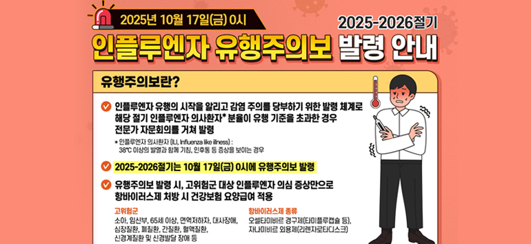 2025년 10월 17일(금) 0시 / 2025-2026절기
인플루엔자 유행주의보 발령 안내
유행주의보란?
> 인플루엔자 유행의 시작을 알리고 감염 주의를 당부하기 위한 발령 체계로 해당 절기 인플루엔자 의사환자＊ 분율이 유행 기준을 초과한 경우
   전문가 자문회의를 거쳐 발령
   ＊인플루엔자 의사환자(ILI, Influenza like illness) :
   38°C 이상의 발열과 함께 기침, 인후통 등 증상을 보이는 경우
> 2025-2026절기는 10월 17일(금) 0시에 유행주의보 발령
> 유행주의보 발령 시, 고위험군 대상 인플루엔자 의심 증상만으로 항바이러스제 처방 시 건겅보험 요양급여 적용
- 고위험군 : 소아, 임산부, 65세 이상, 면역저하자, 대사장애, 심장질환, 폐질환, 간질환, 혈액질환, 신경계질환 및 신경발달 장애 등
- 항바이러스제 종류 : 오셀타미비르 경구제(타미플루캡슐 등), 자나미비르 외용제(리렌자로타디스크)