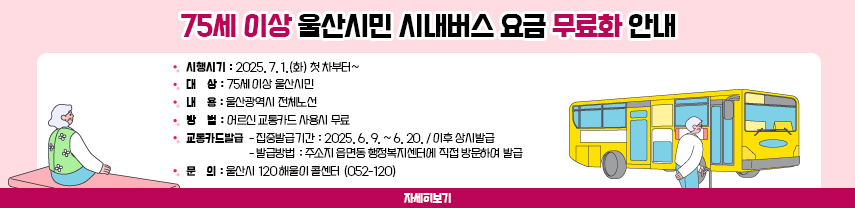 75세 이상 울산시민 시내버스 요금 무료화 안내
시행시기 : 2025. 7. 1.(화) 첫 차부터~
대    상 : 75세 이상 울산시민
내    용 : 울산광역시 전체노선
방    법 : 어르신 교통카드 사용시 무료
교통카드발급  - 집중발급기간 : 2025. 6. 9. ~ 6. 20. / 이후 상시발급
                       - 발급방법 : 주소지 읍면동 행정복지센터에 직접 방문하여 발급
문    의 : 울산시 120 해울이 콜센터 (052-120)
자세히보기