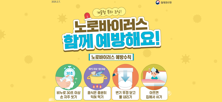 2025.2.7. / 질병관리청
겨울철 특히 조심!
노로바이러스 
함께 예방해요!
<노로바이러스 예방수칙>
- 비누로 30초 이상 손 자주 씻기
- 음식은 충분히 익혀 먹기
- 변기 뚜껑 닫고 물 내리기
- 아프면 집에서 쉬기
