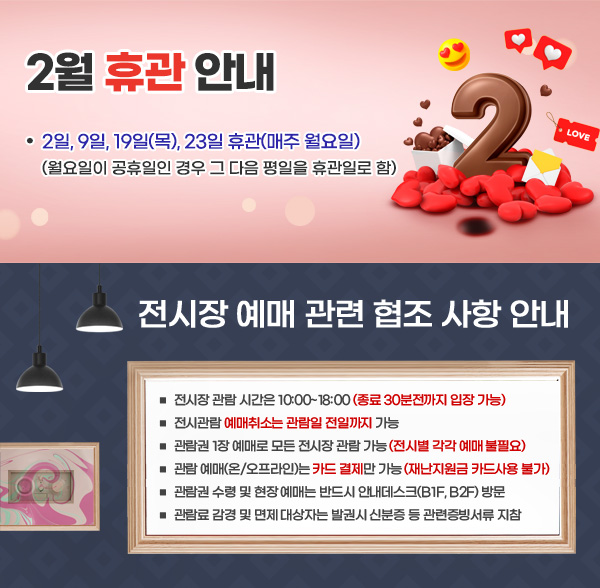 울산시립미술관 2월 휴관 안내 □ 2일, 9일, 19일(목), 23일(매주 월요일) 휴관 (월요일이 공휴일인 경우 그 다음 평일을 휴관일로 함) / 전시장 예매 관련 협조 사항 안내 □ 전시장 관람 시간은 10:00~180:00(종료 30분전까지 입장 가능) □ 전시관람 예매취소는 관람일 전일까지 가능 □ 관람권 1장 예매로 모든 전시장 관람 가능(전시별 각각 예매 불필요) □ 관람 예매(온/오프라인)는 카드 결제만 가능(재난지원금 카드사용 불가) □ 관람권 수령 및 현장 예매는 반드시 안내데스크(B1F, B2F) 방문 □ 관람료 감경 및 면제 대상자는 발권시 신분증 등 관련증빙서류 지참