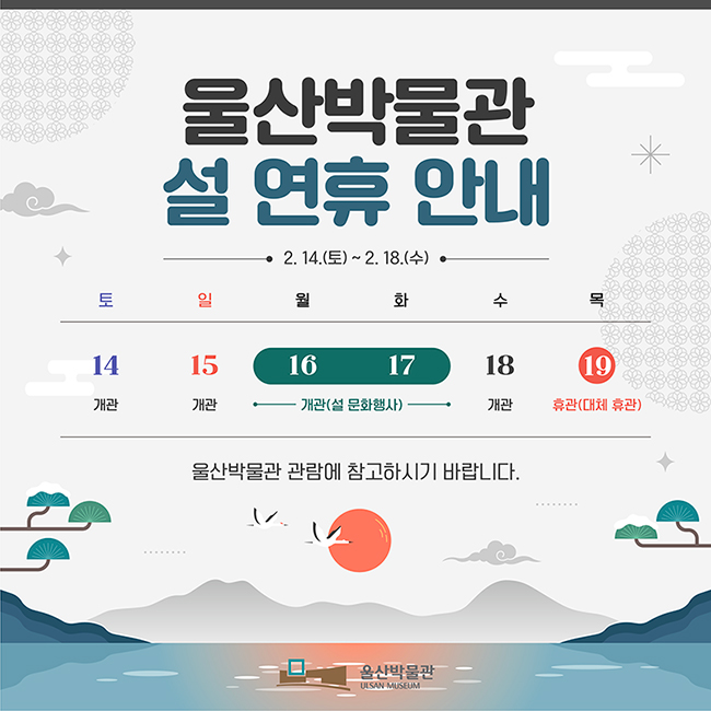 울산박물관 설 연휴 안내 2.14.(토) ~ 2. 18.(수) 토 14 개관 / 일 15 개관 / 월 16, 화 17 개관(설 문화행사) / 수 18 개관 / 목 19 휴관(대체휴관) 울산박물관 관람에 참고하시기 바랍니다. 울산박물관
