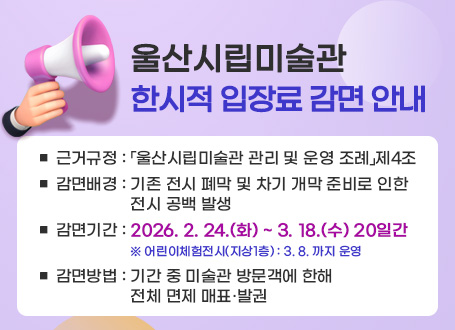 울산시립미술관 한시적 입장료 감면 안내 ■ 근거규정 :「울산시립미술관 관리 및 운영 조례」제4조  ■ 감면배경 : 기존 전시 폐막 및 차기 개막 준비로 인한 전시 공백 발생  ■ 감면기간 : 2026.2.24.(화) ~ 3.18.(수) 20일간 ※ 어린이체험전시(지상1층) : 3. 8. 까지 운영 ■ 감면방법 : 기간 중 미술관 방문객에 한해 전체 면제 매표ㆍ발권