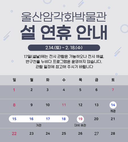 울산암각화박물관 설 연휴 안내  2.14.(토) ~ 2. 18.(수)   14(토) 개관 15(일) 개관 16(월) 개관 17(화) 개관  18(수) 개관 19(목) 대체휴관  17일(설날)에는 전시 관람은 가능하오나 전시 해설, 반구천을 누비다 프로그램은 운영하지 않습니다.   관람 일정에 참고해 주시기 바랍니다.