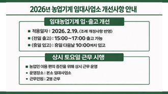2026년 농업기계 임대사업소 개선사항 안내
임대농업기계 입·출고 개선
적용일자 : 2026. 2. 19. (조례 개정사항 반영)
(전일 출고) : 15:00 ~ 17:00 출고 가능
(휴일 입고) : 휴일 다음날 10:00까지 입고
상시 토요일 근무 시행
농업인 이용 편의 증진을 위해 상시 근무 운영
운영장소 : 본소 임대사업소
근무인원 : 2명 근무