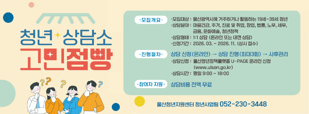 2026 고민점빵 : 1대1 맞춤 청년정책 안내 및 전문가 연계

2026 고민점빵 청년상담소는 마음건강, 진로 및 취업, 주거, 금융 등 삶 전반의 고민을 체계적으로 진단하고, 개인별 상황에 맞는 청년정책 안내 및 전문가 상담을 연계하는 1:1 맞춤형 상담 프로그램입니다. 청년의 지속 가능한 자립 역량 강화를 목표로 합니다.

모집대상 : 울산광역시에 거주하거나 활동하는 19세~39세 청년
상담분야 : 마음건강, 주거, 진로 및 취업, 창업, 법률, 노무, 세무, 금융, 문화예술, 청년정책
상담형태 : 1:1 상담 (온라인 또는 대면 상담)
신청기간 : 2026. 03. ~ 2026. 11. (상시 접수)
진행절차
상담 신청(온라인) → 상담 진행(최대3회) → 사후 설문
- 상담신청: U-page(청년정책플랫폼) 접속 -> 로그인 -> 고민점빵(청년상담소) -> 등록 -> 기본인적사항 작성 및 필요서류 첨부 -> 등록
- 1회차 : 초기상담, 고민내용 파악(30분 내외)
- 2,3회차: 맞춤정책 안내 및 전문가 상담 연계(60분 이내)
참여자 지원
상담비용 : 전액 무료
문의처 : 울산청년지원센터 청년사업팀 ☎ 052-230-3448
구비서류(아래 서류 중 택1) : ① 주민등록초본   ② 재직증명서   ③ 재학증명서