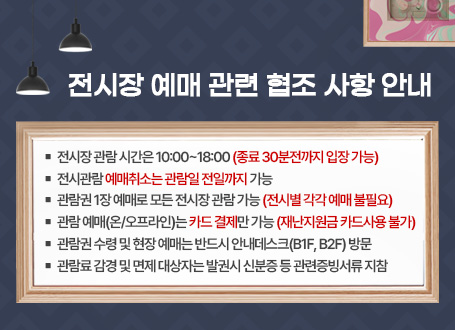 전시장 예매 관련 협조 사항 안내 □ 전시장 관람 시간은 10:00~180:00(종료 30분전까지 입장 가능) □ 전시관람 예매취소는 관람일 전일까지 가능 □ 관람권 1장 예매로 모든 전시장 관람 가능(전시별 각각 예매 불필요) □ 관람 예매(온/오프라인)는 카드 결제만 가능(재난지원금 카드사용 불가) □ 관람권 수령 및 현장 예매는 반드시 안내데스크(B1F, B2F) 방문 □ 관람료 감경 및 면제 대상자는 발권시 신분증 등 관련증빙서류 지참