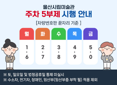 울산시립미술관 주차 5부제 시행 안내 - [차량번호판 끝자리 기준] 월:1,6 / 화:2,7 / 수:3,8 / 목 : 4,9 / 금 : 5,0  ※ 토, 일요일 및 법정공휴일 통제 미실시   ※ 수소차, 전기차, 장애인, 임산부(임산부증 부착 필) 적용 제외