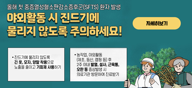올해 첫 중증열성혈소판감소증후군(SFTS) 환자 발생
야외활동 시 진드기에 물리지 않도록 주의하세요!
- 진드기에 물리지 않도록 긴 옷, 모자, 양말 착용으로 노출을 줄이고 기피제 사용하기
- 농작업, 야외활동(제초, 등산, 캠핑 등) 후 2주 이내 발열, 설사, 근육통, 오한 등 증상발생 시 의료기관 방문하여 진료받기
자세히보기