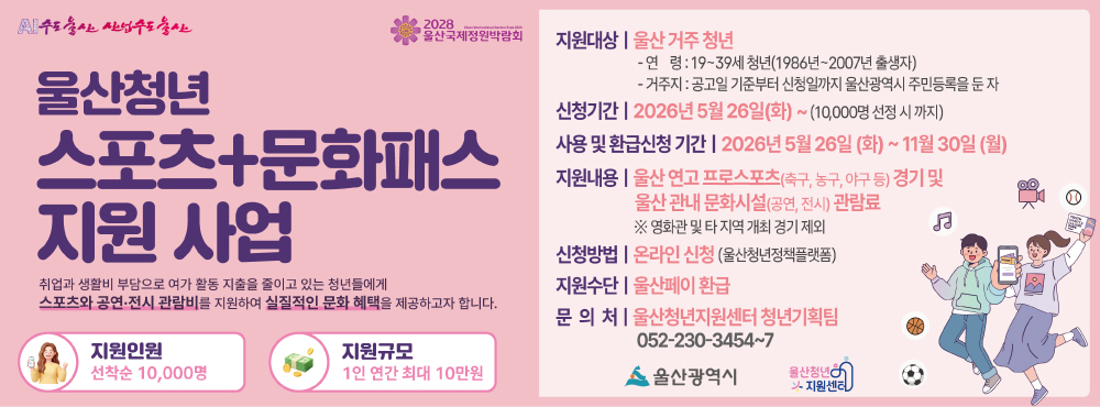 ⚽울산청년 스포츠+문화패스 지원자 모집🎨



👤지원대상 : 아래의 요건을 모두 충족한 자 

 - 연령 : 19~39세 청년(1986년~2007년 출생자) 

 - 거주지 : 공고일 기준부터 신청일까지 울산광역시 주민등록을 둔 자 

  ※ 신청 전 울산청년멤버십(U’s membership) 가입 필수

  ‼️멤버십 가입 링크 : https://m.site.naver.com/284mD



✖️제외대상 : 2026년 청년문화예술패스 지원사업 선정자(‘06~’07년생)



📆신청기간 : 2026. 5. 26.(화) ~ 11. 30.(월)



❓신청방법 : 온라인신청(울산청년정책플랫폼)



🚨지원인원 : 10,000명(선착순)



💵지원내용 : 울산 관내 스포츠 경기 및 문화예술 관람료 환급(1인당 최대 10만원)



⚽사용처

 - 울산 연고 프로 스포츠(축구‧농구‧야구 등) 관람료(울산개최 경기)

 - 울산 관내 문화시설(공연, 전시에 한함) 관람료 



💌지급방법 : 울산페이 환급



📞문의처 : 울산청년지원센터(☎052-230-3454~7)