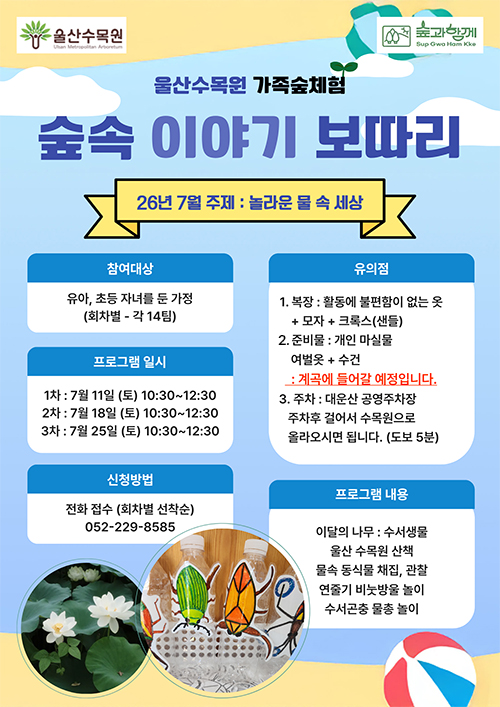 울산수목원 숲과함께 울산수목원 가족숲체험 숲속 이야기 보따리 26년 7월 주제 : 놀라운 물 속 세상 참여대상 : 유아, 초등 자녀를 둔 가정 (회차별 - 각 14팀) 프로그램 일시 1차 : 7월 11일 (토) 10:30 ~ 12:30 2차 : 7월 18일 (토) 10:30 ~ 12:30 3차 : 7월 25일(토) 10:30 ~ 12:30 신청방법 : 전화접수 (회차별 선착순) 052-229-8585 유의점 1. 복장 : 활동에 불편함이 없는 옷 + 모자 + 크록스(샌들) 2. 준비물 : 개인 마실물 여벌옷 + 수건 : 계곡에 들어갈 예정입니다. 3. 주차 : 대운산 공영주차장 주차후 걸어서 수목원으로 올라오시면 됩니다.(도보 5분) 프로그램 내용  이달의 나무 : 수서생물 울산 수목원 산책 물속 동실물 채집, 관찰 연줄기 비눗방울 놀이 수서곤충 물총놀이