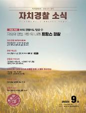 자치행정과 치안행정의 융합 자치경찰 소식 AUTONOMOUS POLICE NEWS 9월호 특집 해외 경찰제도 탐방 ②자유와 평등, 박애의 나라, 프랑스 경찰 자치경찰 INTERVIEW 자치경찰제가 나아가야 할 방향 홍익대학교 법학과 김성태 교수 현장 목소리 자치경찰제 1년, 현장의 목소리를 듣다 충북 위원회 FOCUS “안전해요 충북도민, 사랑해요 자치경찰” 『충북도자치경찰위원회』 시책소개 - 현장 속으로 미래를 향해, 스마트 자치경찰! “부산을 15분 도시로” 『스마트 신호운영 시스템』 위원회 소식 자치경찰 현장에서는 지금 경찰청 소식 자치경찰제 안착을 위한 노력 2022년  9월 발행일 2022년 9월 26일 발행처 경찰청 자치경찰협력정책관실 손에 잡히는 자치경찰 주민과 함께하는 자치경찰