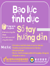 Bạo lực tình dục Phòng ngừa tội phạm Sổ tay hướng dẫn Mục lục ○Khái niệm và luật hiện hành về bạo lực tình dục ○Tìm hiểu các loại tội phạm bạo lực tình dục ○Biện pháp đối phó ○Phụ lục – Sơ đồ xóa quay phim bất hợp pháp, thông báo thông tin cá nhân e 울산광역시자치경찰위원회 Ulsan Autonomous Police Commission 울산경찰청 Ulsan Metropolitan Police