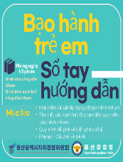 Bạo hành trẻ em Phòng ngừa tội phạm Sổ tay hướng dẫn Mục lục ○Khái niệm và luật áp dụng về bạo hành trẻ em ○Tìm hiểu các loại hình tội phạm liên quan đến bạo hành trẻ em ○Quy trình đối phó và biện pháp xử lý ○Phụ lục - Câu hỏi và trả lời 울산광역시자치경찰위원회 Ulsan Autonomous Police Commission 울산경찰청 Ulsan Metropolitan Police