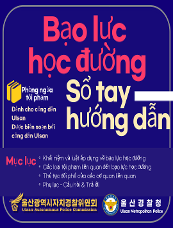 Bạo lực học đường Phòng ngừa tội phạm Sổ tay hướng dẫn Mục lục ○Khái niệm và luật áp dụng về bạo lực học đường ○Các loại tội phạm liên quan đến bạo lực học đường ○Thủ tục đối phó của các cơ quan liên quan ○Phụ lục - Câu hỏi & Trả lời 울산광역시자치경찰위원회 Ulsan Autonomous Police Commission 울산경찰청 Ulsan Metropolitan Police